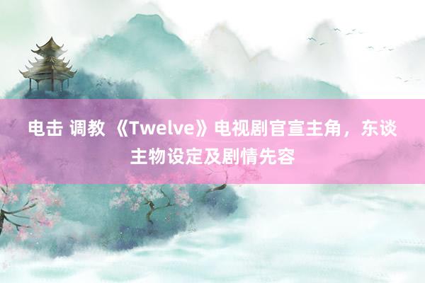 电击 调教 《Twelve》电视剧官宣主角，东谈主物设定及剧情先容