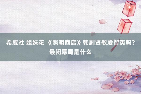 希威社 姐妹花 《照明商店》韩剧贤敏爱智英吗？最闭幕局是什么