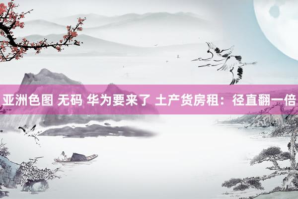 亚洲色图 无码 华为要来了 土产货房租：径直翻一倍