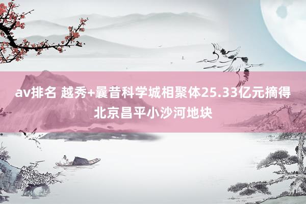 av排名 越秀+曩昔科学城相聚体25.33亿元摘得北京昌平小沙河地块