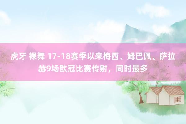 虎牙 裸舞 17-18赛季以来梅西、姆巴佩、萨拉赫9场欧冠比赛传射，同时最多