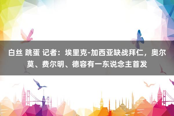 白丝 跳蛋 记者：埃里克-加西亚缺战拜仁，奥尔莫、费尔明、德容有一东说念主首发