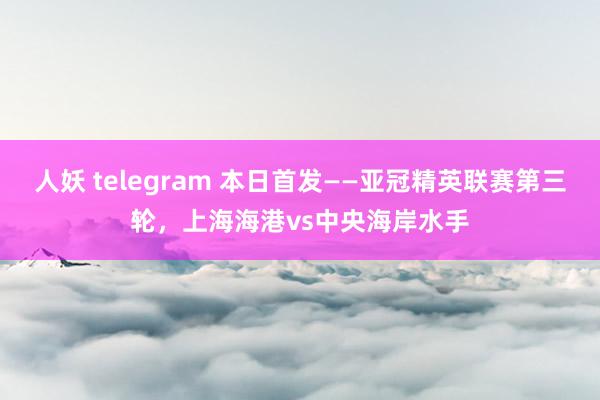 人妖 telegram 本日首发——亚冠精英联赛第三轮，上海海港vs中央海岸水手