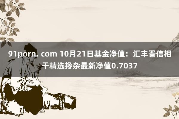 91porn. com 10月21日基金净值：汇丰晋信相干精选搀杂最新净值0.7037