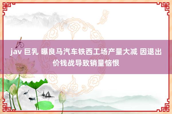 jav 巨乳 曝良马汽车铁西工场产量大减 因退出价钱战导致销量恼恨