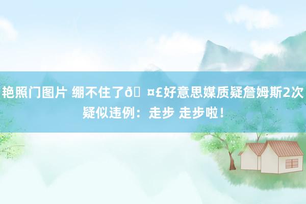 艳照门图片 绷不住了🤣好意思媒质疑詹姆斯2次疑似违例：走步 走步啦！