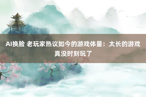 AI换脸 老玩家热议如今的游戏体量：太长的游戏真没时刻玩了
