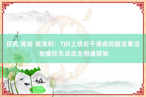 巨乳 風俗 埃泽利：TJD上场后干通盘的脏活累活 他像狂东说念主相通驱驰