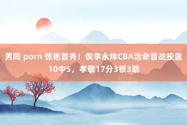 男同 porn 惊艳首秀！偰李永炜CBA活命首战投篮10中5，孝敬17分3板3助