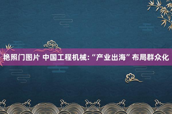 艳照门图片 中国工程机械:“产业出海”布局群众化