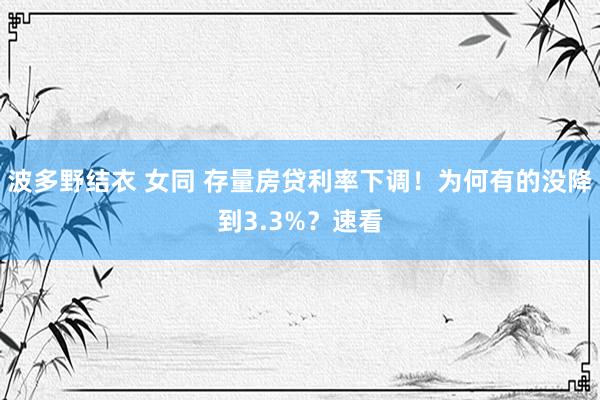 波多野结衣 女同 存量房贷利率下调！为何有的没降到3.3%？速看