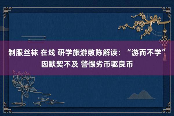 制服丝袜 在线 研学旅游敷陈解读：“游而不学”因默契不及 警惕劣币驱良币