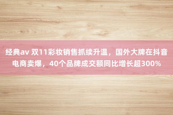 经典av 双11彩妆销售抓续升温，国外大牌在抖音电商卖爆，40个品牌成交额同比增长超300%