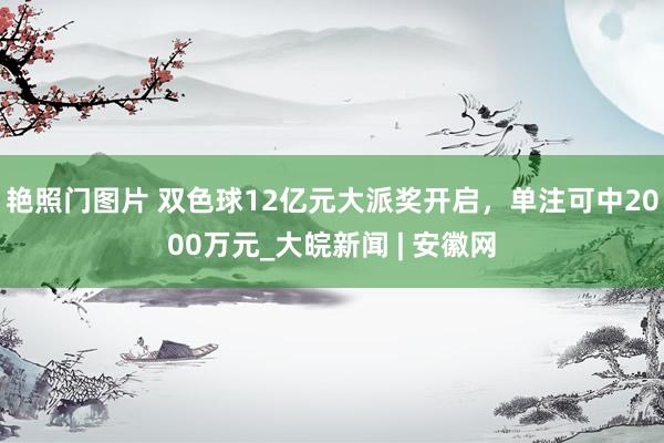 艳照门图片 双色球12亿元大派奖开启，单注可中2000万元_大皖新闻 | 安徽网