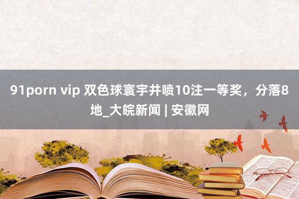 91porn vip 双色球寰宇井喷10注一等奖，分落8地_大皖新闻 | 安徽网