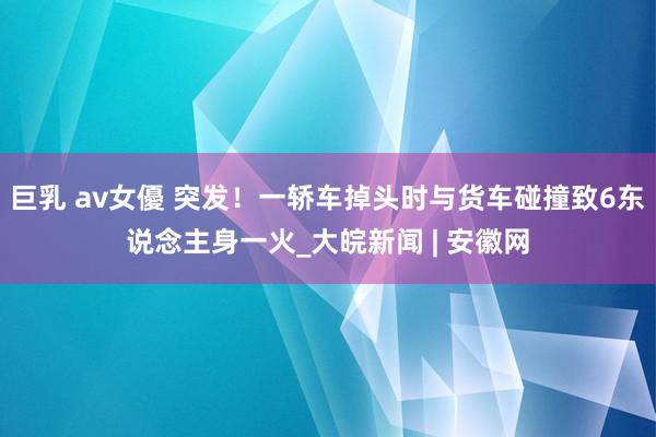 巨乳 av女優 突发！一轿车掉头时与货车碰撞致6东说念主身一火_大皖新闻 | 安徽网
