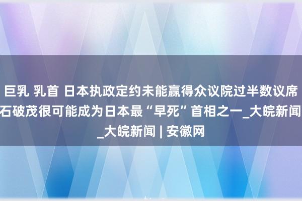 巨乳 乳首 日本执政定约未能赢得众议院过半数议席  分析称石破茂很可能成为日本最“早死”首相之一_大皖新闻 | 安徽网