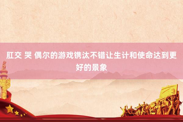 肛交 哭 偶尔的游戏镌汰不错让生计和使命达到更好的景象