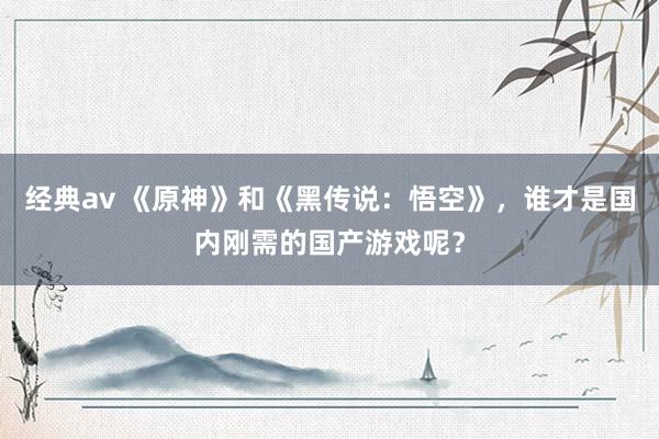 经典av 《原神》和《黑传说：悟空》，谁才是国内刚需的国产游戏呢？