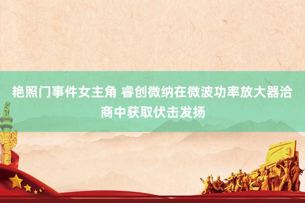 艳照门事件女主角 睿创微纳在微波功率放大器洽商中获取伏击发扬
