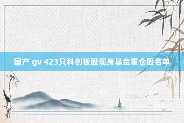 国产 gv 423只科创板股现身基金重仓股名单