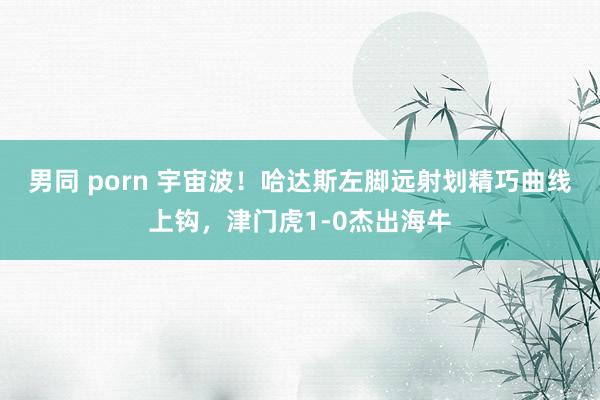 男同 porn 宇宙波！哈达斯左脚远射划精巧曲线上钩，津门虎1-0杰出海牛