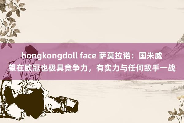 hongkongdoll face 萨莫拉诺：国米威望在欧冠也极具竞争力，有实力与任何敌手一战