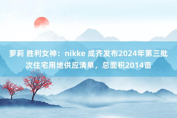 萝莉 胜利女神：nikke 成齐发布2024年第三批次住宅用地供应清单，总面积2014亩