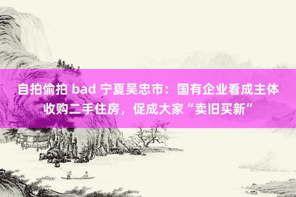 自拍偷拍 bad 宁夏吴忠市：国有企业看成主体收购二手住房，促成大家“卖旧买新”