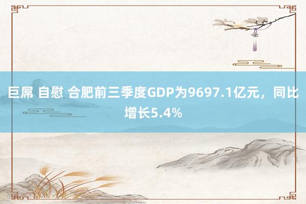 巨屌 自慰 合肥前三季度GDP为9697.1亿元，同比增长5.4%