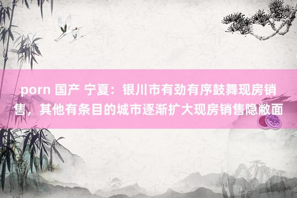 porn 国产 宁夏：银川市有劲有序鼓舞现房销售，其他有条目的城市逐渐扩大现房销售隐敝面