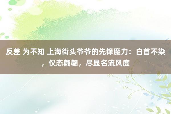 反差 为不知 上海街头爷爷的先锋魔力：白首不染，仪态翩翩，尽显名流风度