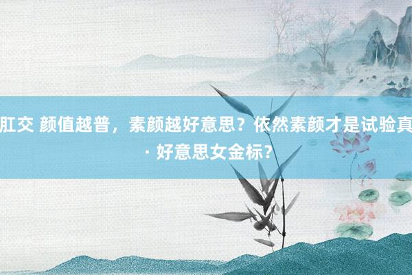 肛交 颜值越普，素颜越好意思？依然素颜才是试验真 · 好意思女金标？