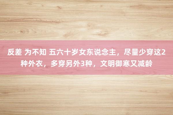 反差 为不知 五六十岁女东说念主，尽量少穿这2种外衣，多穿另外3种，文明御寒又减龄