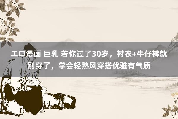 エロ漫画 巨乳 若你过了30岁，衬衣+牛仔裤就别穿了，学会轻熟风穿搭优雅有气质