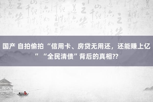 国产 自拍偷拍 “信用卡、房贷无用还，还能赚上亿” “全民清债”背后的真相??