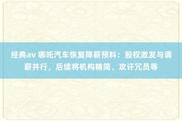 经典av 哪吒汽车恢复降薪预料：股权激发与调薪并行，后续将机构精简、攻讦冗员等