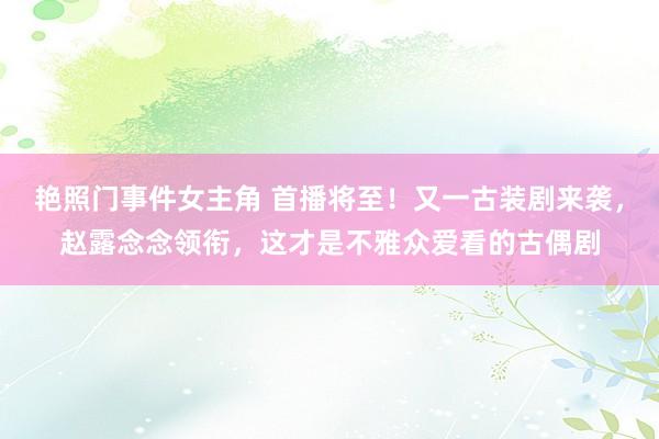 艳照门事件女主角 首播将至！又一古装剧来袭，赵露念念领衔，这才是不雅众爱看的古偶剧