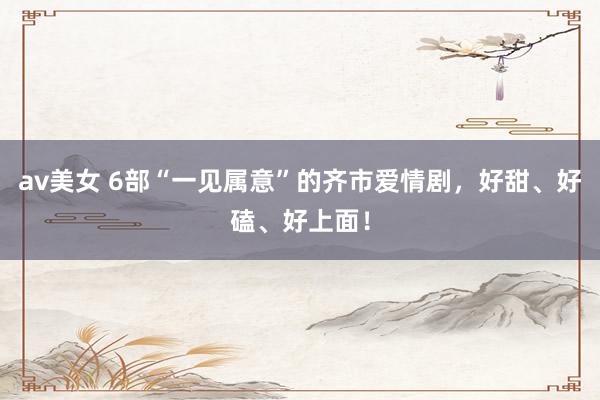 av美女 6部“一见属意”的齐市爱情剧，好甜、好磕、好上面！