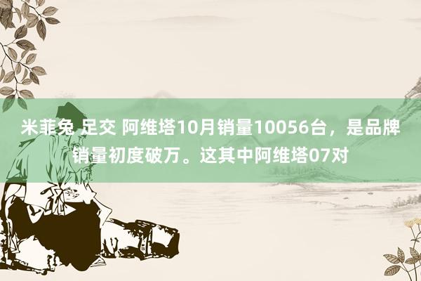 米菲兔 足交 阿维塔10月销量10056台，是品牌销量初度破万。这其中阿维塔07对