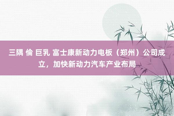 三隅 倫 巨乳 富士康新动力电板（郑州）公司成立，加快新动力汽车产业布局