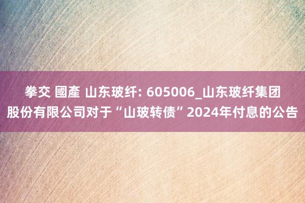 拳交 國產 山东玻纤: 605006_山东玻纤集团股份有限公司对于“山玻转债”2024年付息的公告