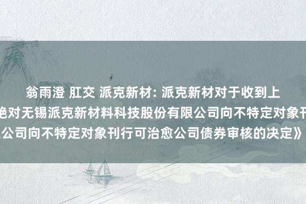 翁雨澄 肛交 派克新材: 派克新材对于收到上海证券往复所《对于拒绝对无锡派克新材料科技股份有限公司向不特定对象刊行可治愈公司债券审核的决定》的公告