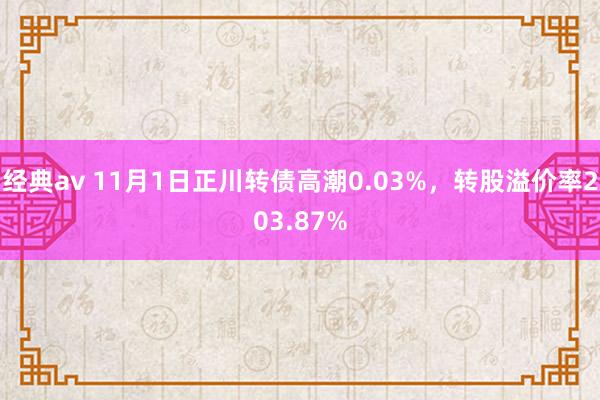 经典av 11月1日正川转债高潮0.03%，转股溢价率203.87%