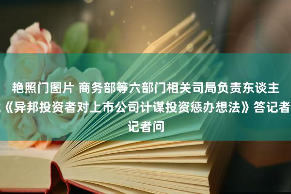 艳照门图片 商务部等六部门相关司局负责东谈主就《异邦投资者对上市公司计谋投资惩办想法》答记者问