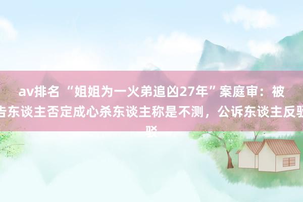 av排名 “姐姐为一火弟追凶27年”案庭审：被告东谈主否定成心杀东谈主称是不测，公诉东谈主反驳