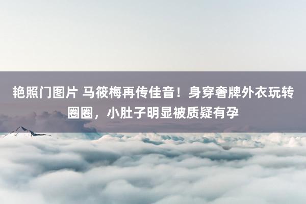 艳照门图片 马筱梅再传佳音！身穿奢牌外衣玩转圈圈，小肚子明显被质疑有孕