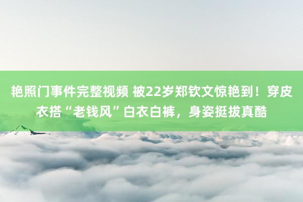 艳照门事件完整视频 被22岁郑钦文惊艳到！穿皮衣搭“老钱风”白衣白裤，身姿挺拔真酷