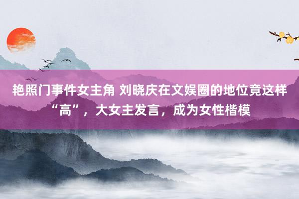 艳照门事件女主角 刘晓庆在文娱圈的地位竟这样“高”，大女主发言，成为女性楷模
