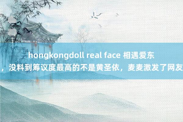 hongkongdoll real face 相遇爱东谈主，没料到筹议度最高的不是黄圣依，麦麦激发了网友想考